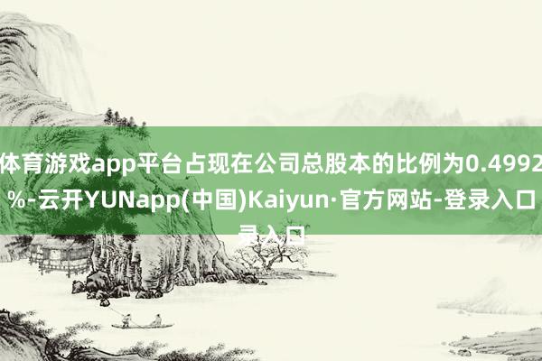 体育游戏app平台占现在公司总股本的比例为0.4992%-云开YUNapp(中国)Kaiyun·官方网站-登录入口