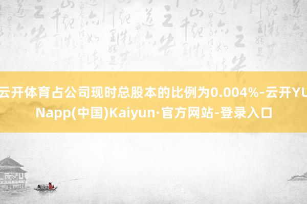 云开体育占公司现时总股本的比例为0.004%-云开YUNapp(中国)Kaiyun·官方网站-登录入口