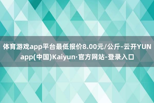 体育游戏app平台最低报价8.00元/公斤-云开YUNapp(中国)Kaiyun·官方网站-登录入口
