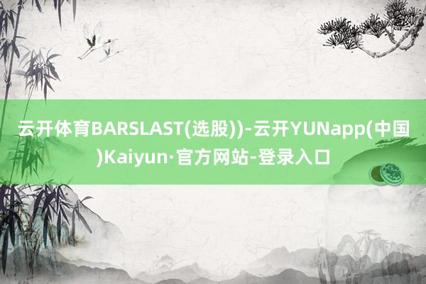 云开体育BARSLAST(选股))-云开YUNapp(中国)Kaiyun·官方网站-登录入口