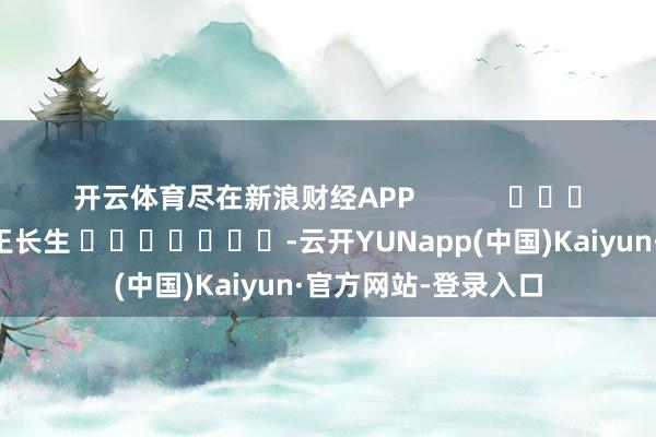 开云体育尽在新浪财经APP            						株连剪辑：王长生 							-云开YUNapp(中国)Kaiyun·官方网站-登录入口