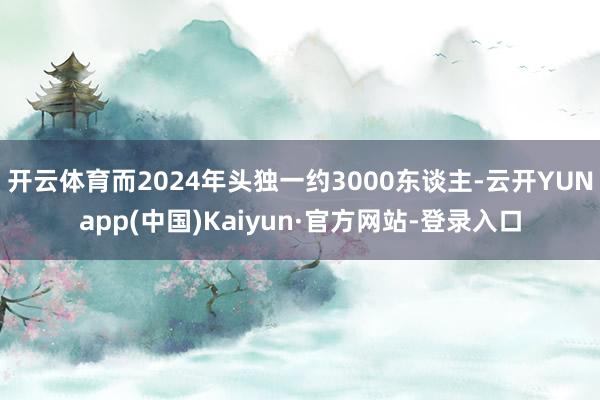 开云体育而2024年头独一约3000东谈主-云开YUNapp(中国)Kaiyun·官方网站-登录入口