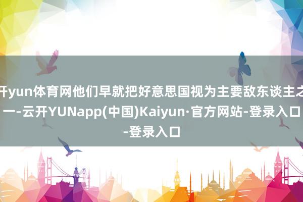 开yun体育网他们早就把好意思国视为主要敌东谈主之一-云开YUNapp(中国)Kaiyun·官方网站-登录入口