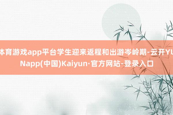 体育游戏app平台学生迎来返程和出游岑岭期-云开YUNapp(中国)Kaiyun·官方网站-登录入口