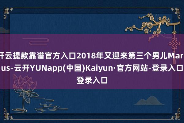 开云提款靠谱官方入口2018年又迎来第三个男儿Marcus-云开YUNapp(中国)Kaiyun·官方网站-登录入口