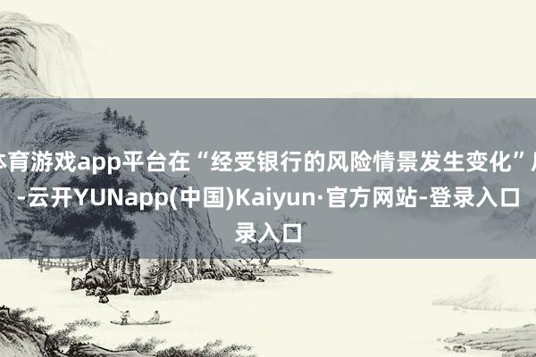 体育游戏app平台在“经受银行的风险情景发生变化”后-云开YUNapp(中国)Kaiyun·官方网站-登录入口