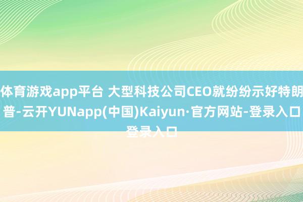 体育游戏app平台 大型科技公司CEO就纷纷示好特朗普-云开YUNapp(中国)Kaiyun·官方网站-登录入口