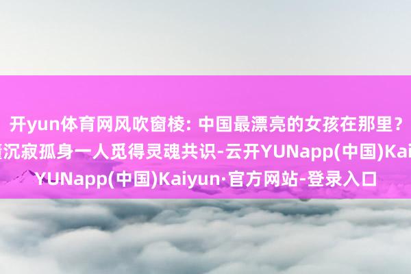 开yun体育网风吹窗棱: 中国最漂亮的女孩在那里？读懂刘震云，让你读懂沉寂孤身一人觅得灵魂共识-云开YUNapp(中国)Kaiyun·官方网站-登录入口