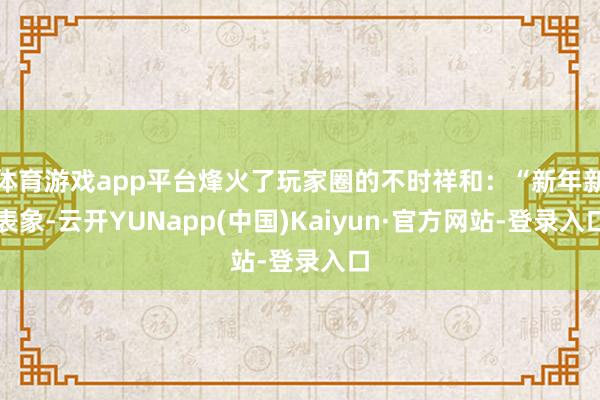 体育游戏app平台烽火了玩家圈的不时祥和:“新年新表象-云开YUNapp(中国)Kaiyun·官方网站-登录入口