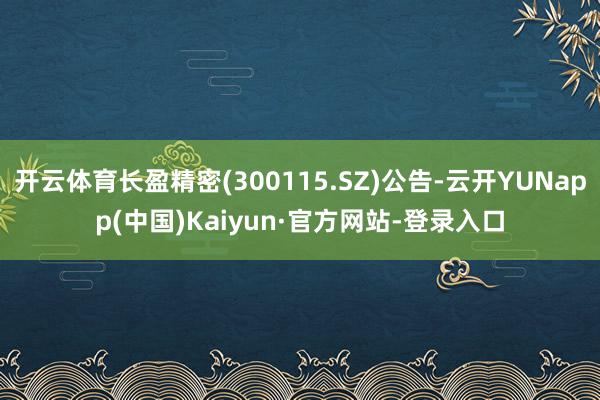 开云体育长盈精密(300115.SZ)公告-云开YUNapp(中国)Kaiyun·官方网站-登录入口