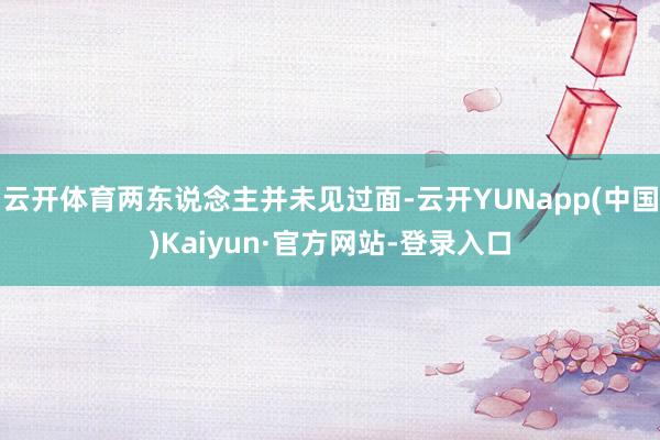 云开体育两东说念主并未见过面-云开YUNapp(中国)Kaiyun·官方网站-登录入口