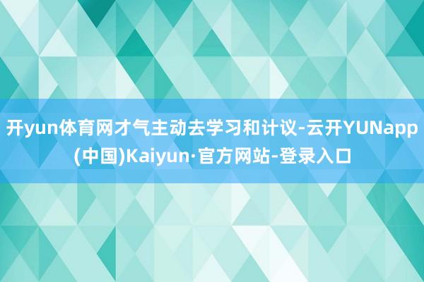 开yun体育网才气主动去学习和计议-云开YUNapp(中国)Kaiyun·官方网站-登录入口