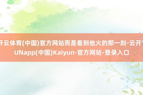 开云体育(中国)官方网站而是看到他火的那一刻-云开YUNapp(中国)Kaiyun·官方网站-登录入口