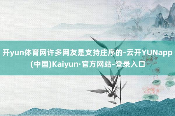 开yun体育网许多网友是支持庄序的-云开YUNapp(中国)Kaiyun·官方网站-登录入口