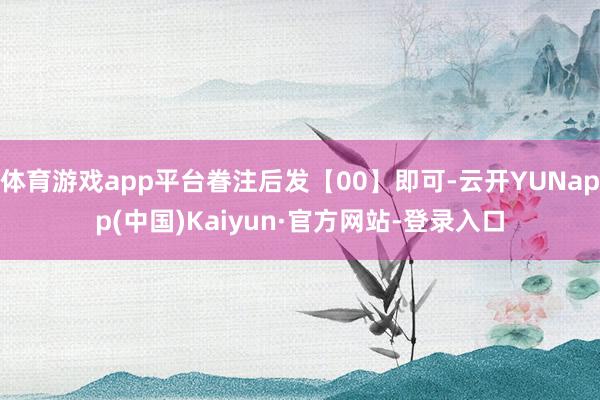 体育游戏app平台眷注后发【00】即可-云开YUNapp(中国)Kaiyun·官方网站-登录入口