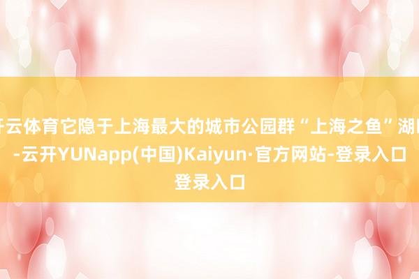 开云体育它隐于上海最大的城市公园群“上海之鱼”湖畔-云开YUNapp(中国)Kaiyun·官方网站-登录入口