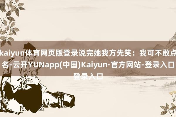 kaiyun体育网页版登录说完她我方先笑:我可不敢点名-云开YUNapp(中国)Kaiyun·官方网站-登录入口