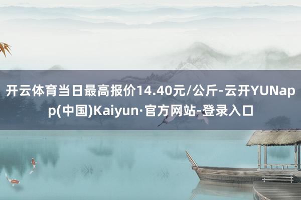 开云体育当日最高报价14.40元/公斤-云开YUNapp(中国)Kaiyun·官方网站-登录入口