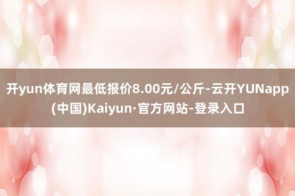 开yun体育网最低报价8.00元/公斤-云开YUNapp(中国)Kaiyun·官方网站-登录入口