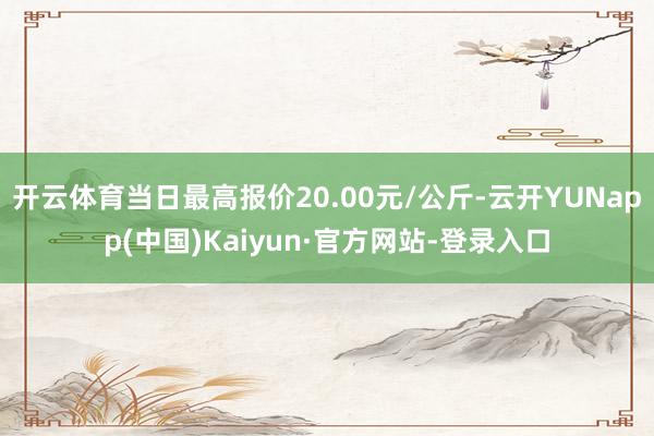 开云体育当日最高报价20.00元/公斤-云开YUNapp(中国)Kaiyun·官方网站-登录入口