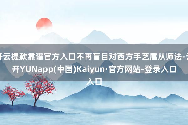 开云提款靠谱官方入口不再盲目对西方手艺扈从师法-云开YUNapp(中国)Kaiyun·官方网站-登录入口