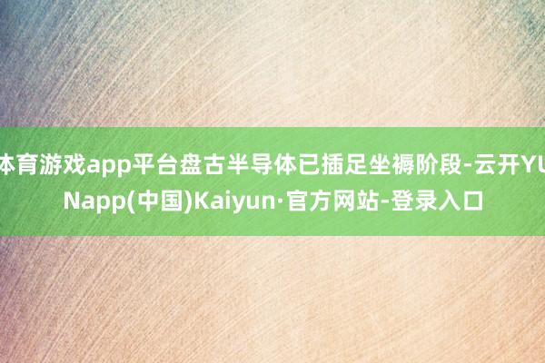 体育游戏app平台盘古半导体已插足坐褥阶段-云开YUNapp(中国)Kaiyun·官方网站-登录入口