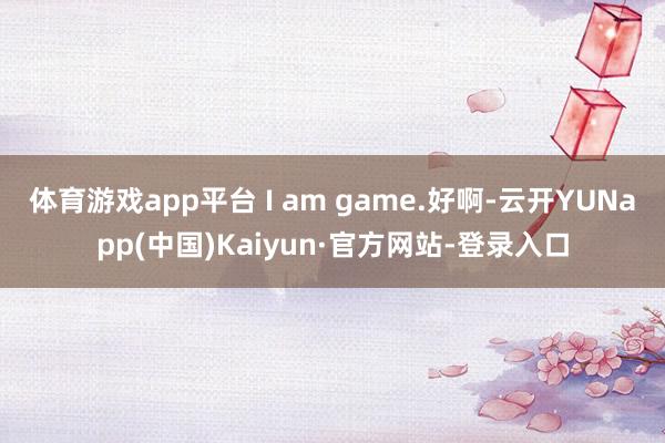 体育游戏app平台 I am game.好啊-云开YUNapp(中国)Kaiyun·官方网站-登录入口