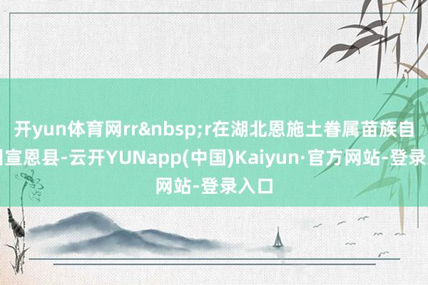 开yun体育网rr&nbsp;r在湖北恩施土眷属苗族自治州宣恩县-云开YUNapp(中国)Kaiyun·官方网站-登录入口