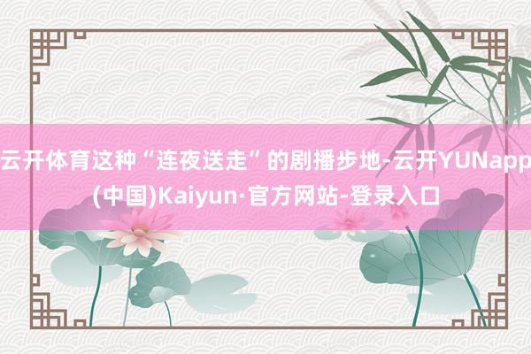 云开体育这种“连夜送走”的剧播步地-云开YUNapp(中国)Kaiyun·官方网站-登录入口
