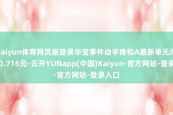 kaiyun体育网页版登录华宝事件动手搀和A最新单元净值为0.716元-云开YUNapp(中国)Kaiyun·官方网站-登录入口