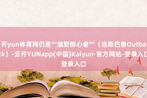 开yun体育网仍是**越野醉心者**(选斯巴鲁Outback)-云开YUNapp(中国)Kaiyun·官方网站-登录入口