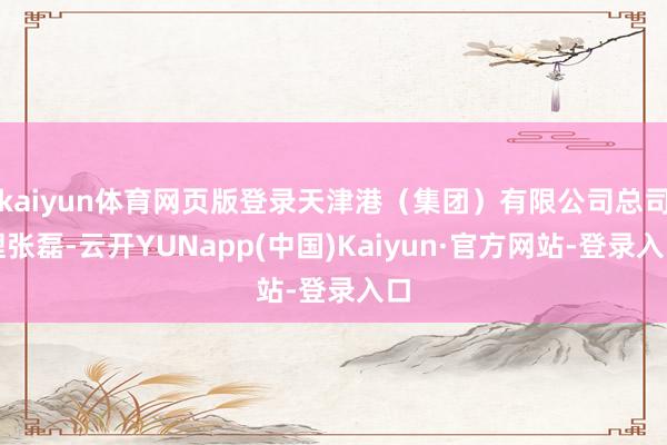 kaiyun体育网页版登录天津港（集团）有限公司总司理张磊-云开YUNapp(中国)Kaiyun·官方网站-登录入口
