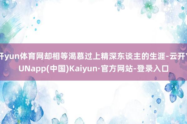 开yun体育网却相等渴慕过上精深东谈主的生涯-云开YUNapp(中国)Kaiyun·官方网站-登录入口