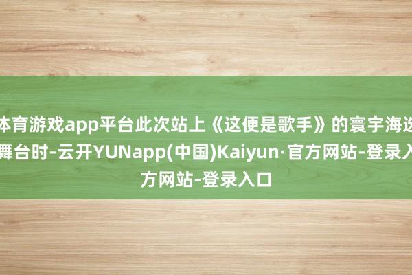 体育游戏app平台此次站上《这便是歌手》的寰宇海选赛舞台时-云开YUNapp(中国)Kaiyun·官方网站-登录入口