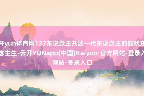 开yun体育网137东说念主共述一代东说念主的鼓吹东说念主生-云开YUNapp(中国)Kaiyun·官方网站-登录入口