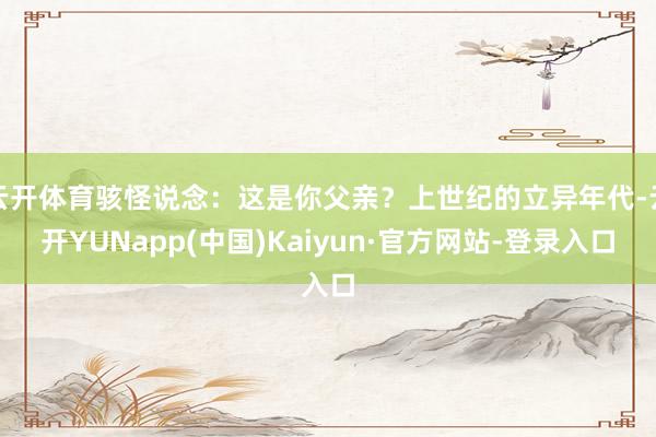 云开体育骇怪说念：这是你父亲？上世纪的立异年代-云开YUNapp(中国)Kaiyun·官方网站-登录入口