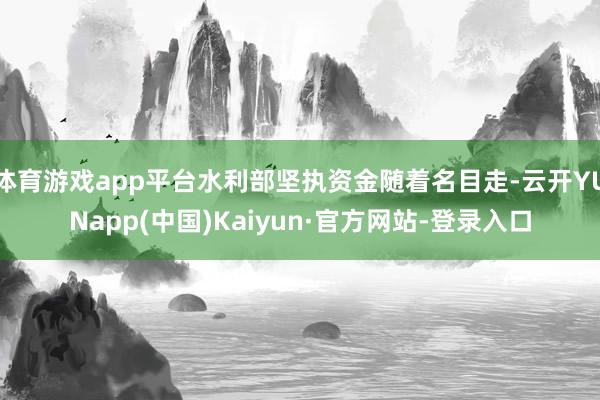 体育游戏app平台水利部坚执资金随着名目走-云开YUNapp(中国)Kaiyun·官方网站-登录入口