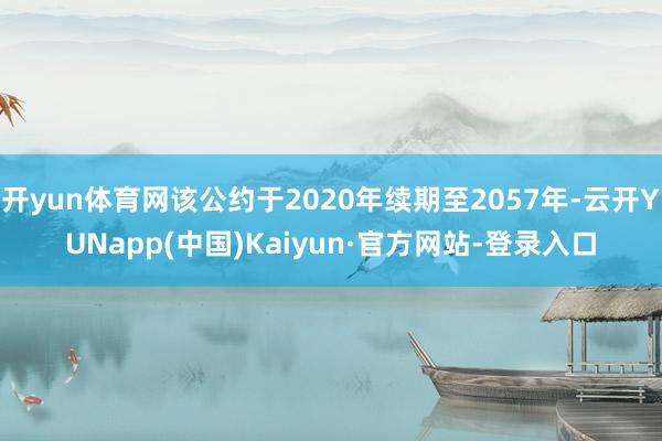 开yun体育网该公约于2020年续期至2057年-云开YUNapp(中国)Kaiyun·官方网站-登录入口