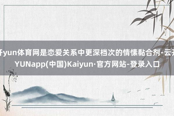开yun体育网是恋爱关系中更深档次的情愫黏合剂-云开YUNapp(中国)Kaiyun·官方网站-登录入口