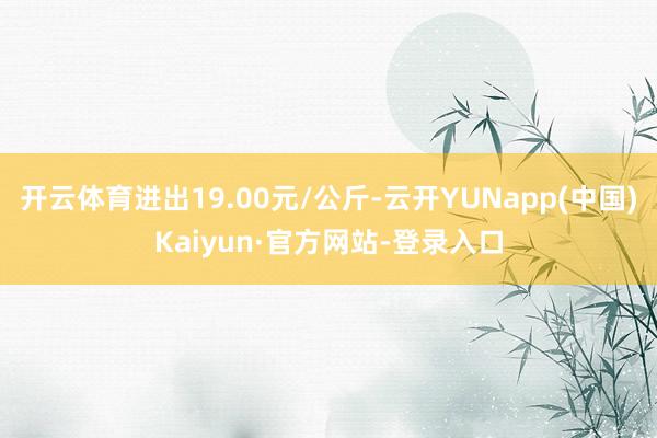 开云体育进出19.00元/公斤-云开YUNapp(中国)Kaiyun·官方网站-登录入口