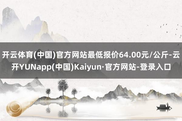 开云体育(中国)官方网站最低报价64.00元/公斤-云开YUNapp(中国)Kaiyun·官方网站-登录入口