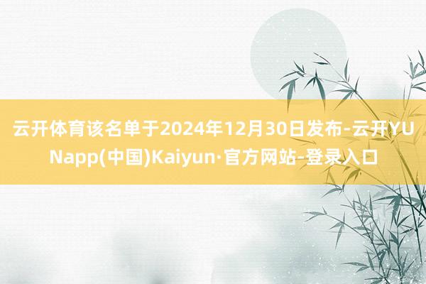 云开体育　　该名单于2024年12月30日发布-云开YUNapp(中国)Kaiyun·官方网站-登录入口