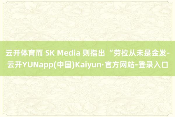 云开体育而 SK Media 则指出 “劳拉从未是金发-云开YUNapp(中国)Kaiyun·官方网站-登录入口