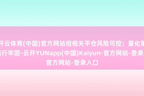 开云体育(中国)官方网站但相关平仓风险可控;量化策略运行牢固-云开YUNapp(中国)Kaiyun·官方网站-登录入口