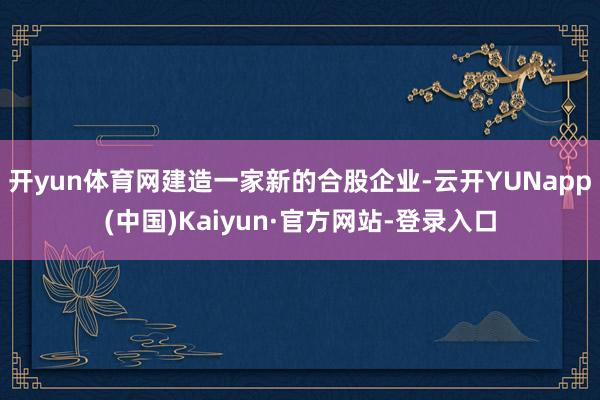 开yun体育网建造一家新的合股企业-云开YUNapp(中国)Kaiyun·官方网站-登录入口