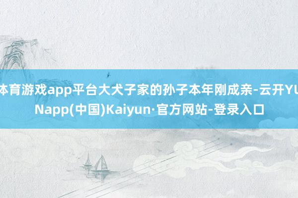 体育游戏app平台大犬子家的孙子本年刚成亲-云开YUNapp(中国)Kaiyun·官方网站-登录入口