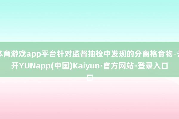 体育游戏app平台针对监督抽检中发现的分离格食物-云开YUNapp(中国)Kaiyun·官方网站-登录入口