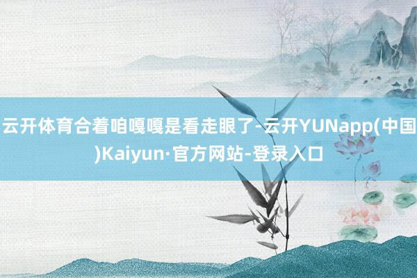 云开体育合着咱嘎嘎是看走眼了-云开YUNapp(中国)Kaiyun·官方网站-登录入口