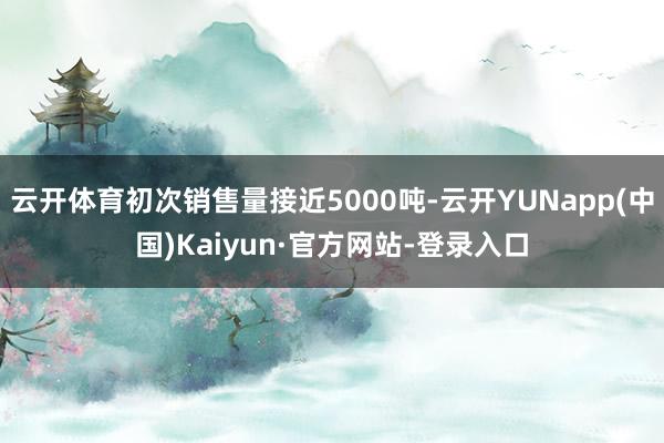 云开体育初次销售量接近5000吨-云开YUNapp(中国)Kaiyun·官方网站-登录入口