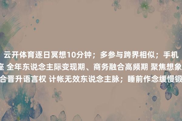 云开体育逐日冥想10分钟;多参与跨界相似;手机壁纸设创意灵感图天秤座 全年东说念主际变现期、商务融合高频期 聚焦想象/行销畛域;借跨界融合晋升语言权 计帐无效东说念主脉;睡前作念缓慢锻练缓解失眠;佩带珍珠均衡热诚水瓶座 1-3月(改写侥幸期)、6-8月(贵东说念主运昌盛) 鼓吹立异规画;邻接科技/互联网畛域跨界技俩 朝晨写3个创意目的;房间西北角放多棱镜;每周探索新街区/网罗社区巨蟹座 1-2月(反弹黄金期)、全年家居/阐明畛域窗口 换跑说念或接掌新专案;靠共情力对接优质资源 主动向提醒陈诉责任发达;游水/泡汤解压;家中摆放绿植旺东说念主际天蝎座 2月上旬(反击要道点)、4-6月(桃花旺期) 推翻旧决策推新政策;攻克大客户或中枢技俩 核定断舍离烂东说念主烂事;随身带红纹石旺情怀;紧要融合躲避2月14日、3月9日双鱼座 4-6月(桃花旺期)、上半年创意期、下半年东说念主脉期 深耕创意/艺术畛域;下半年鼓吹东说念主脉变现 均衡梦境与试验;保证满盈睡觉;随身带粉晶避疑惑、旺情怀-云开YUNapp(中国)Kaiyun·官方网站-登录入口